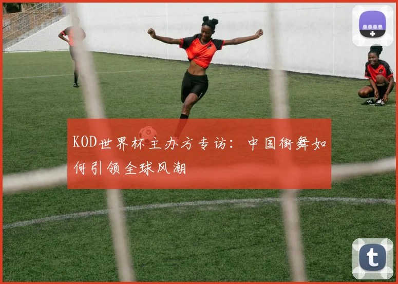 KOD世界杯主办方专访：中国街舞如何引领全球风潮