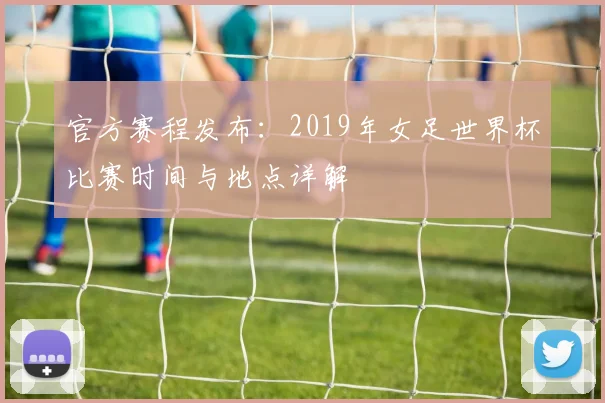 官方赛程发布：2019年女足世界杯比赛时间与地点详解