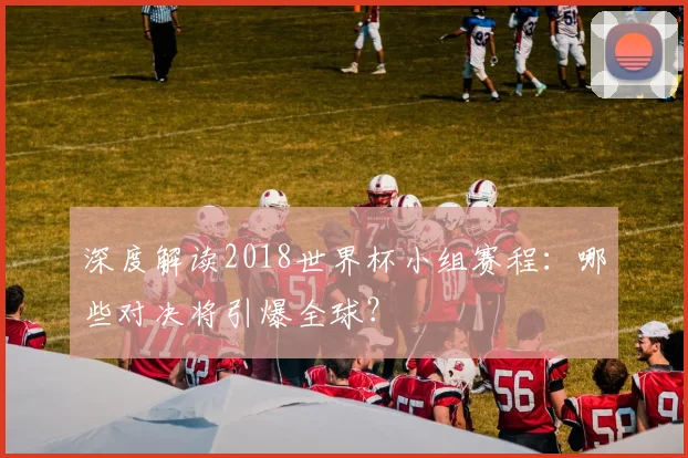 深度解读2018世界杯小组赛程：哪些对决将引爆全球？
