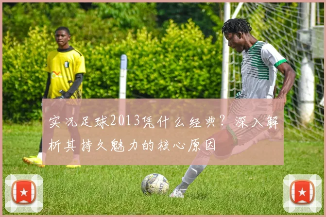 实况足球2013凭什么经典？深入解析其持久魅力的核心原因