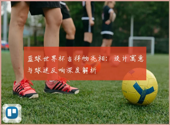 蓝球世界杯吉祥物亮相：设计寓意与球迷反响深度解析