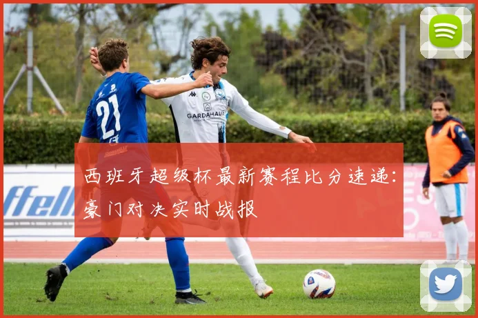 西班牙超级杯最新赛程比分速递：豪门对决实时战报