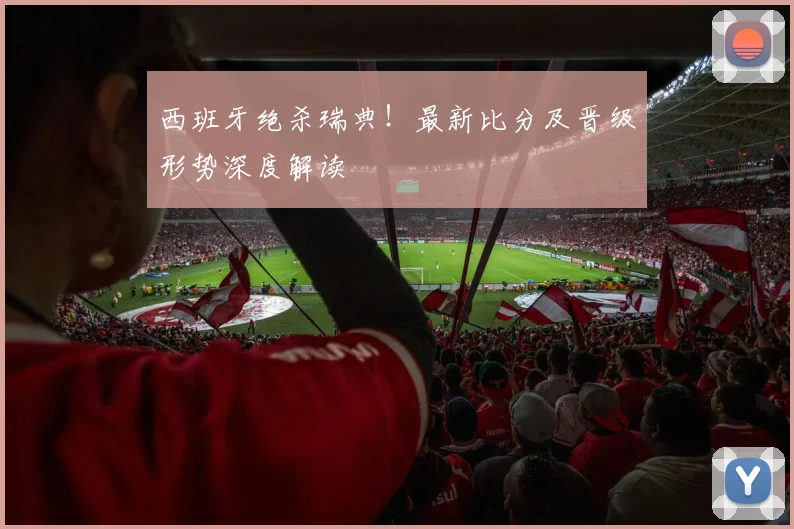 西班牙绝杀瑞典！最新比分及晋级形势深度解读