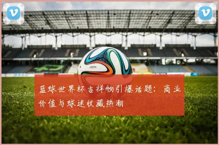 蓝球世界杯吉祥物引爆话题：商业价值与球迷收藏热潮