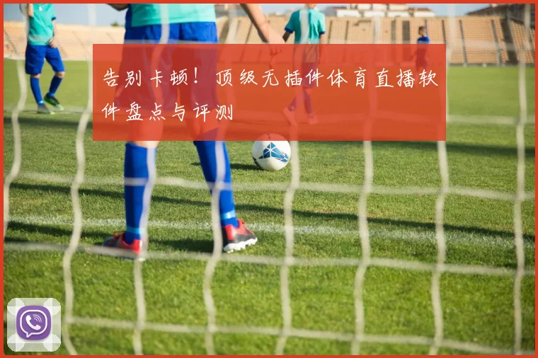 告别卡顿！顶级无插件体育直播软件盘点与评测