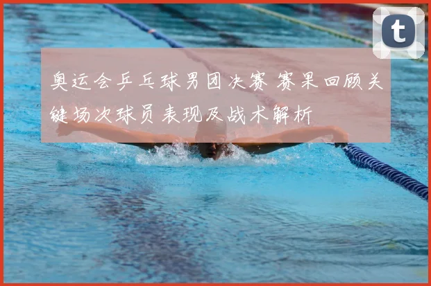 奥运会乒乓球男团决赛 赛果回顾关键场次球员表现及战术解析