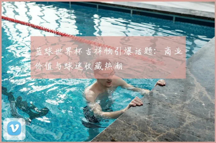 蓝球世界杯吉祥物引爆话题：商业价值与球迷收藏热潮