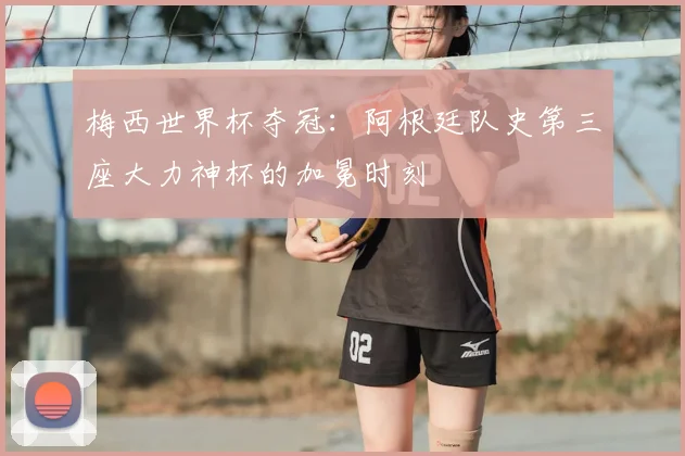 梅西世界杯夺冠：阿根廷队史第三座大力神杯的加冕时刻
