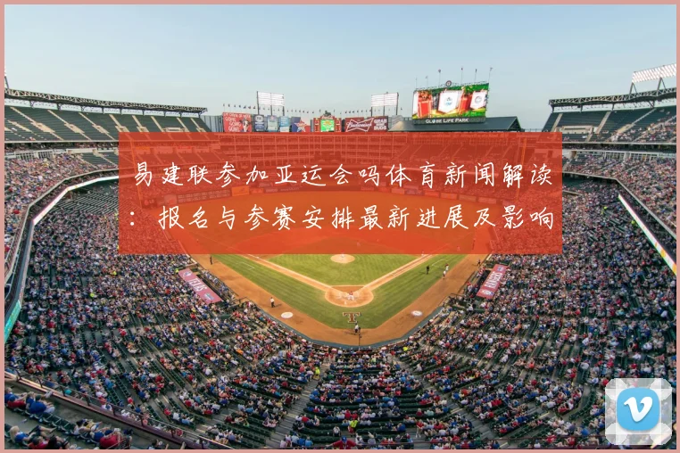 易建联参加亚运会吗体育新闻解读：报名与参赛安排最新进展及影响分析