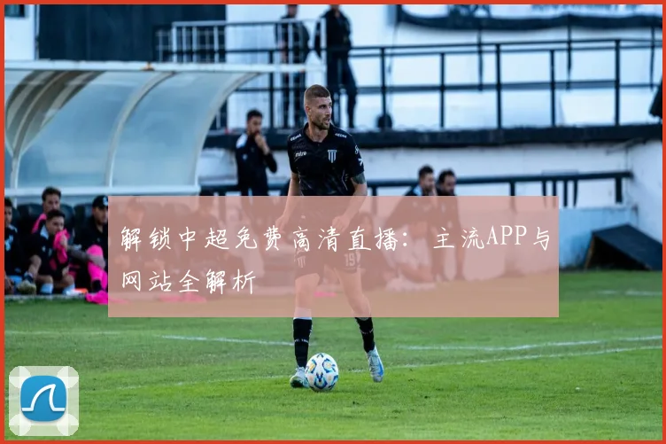 解锁中超免费高清直播:主流APP与网站全解析