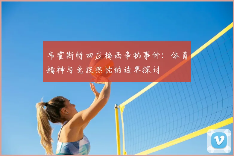 韦霍斯特回应梅西争执事件：体育精神与竞技热忱的边界探讨