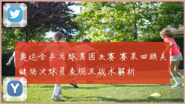 奥运会乒乓球男团决赛 赛果回顾关键场次球员表现及战术解析