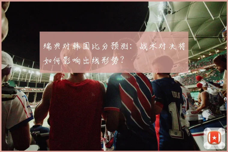 瑞典对韩国比分预测：战术对决将如何影响出线形势？