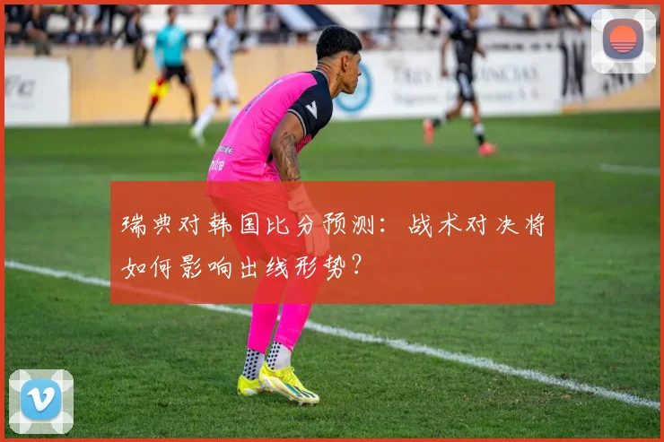 瑞典对韩国比分预测：战术对决将如何影响出线形势？
