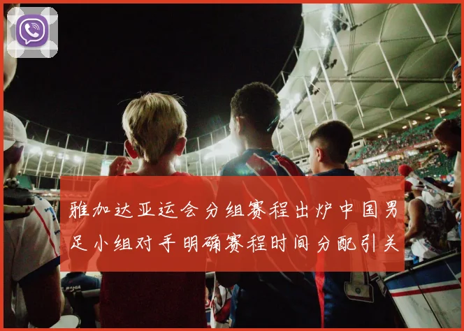 雅加达亚运会分组赛程出炉中国男足小组对手明确赛程时间分配引关注