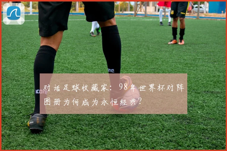 对话足球收藏家:98年世界杯对阵图册为何成为永恒经典?