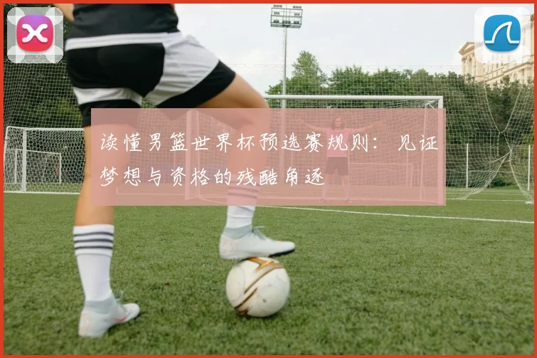 读懂男篮世界杯预选赛规则：见证梦想与资格的残酷角逐