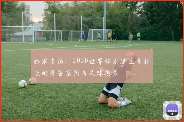 独家专访:2030世界杯东道主乌拉圭的筹备蓝图与足球愿景
