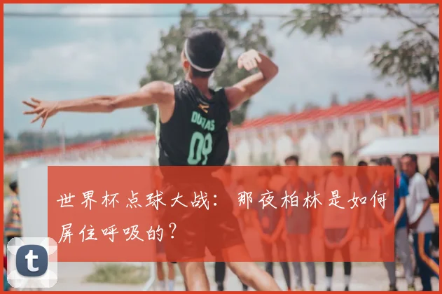 世界杯点球大战:那夜柏林是如何屏住呼吸的?
