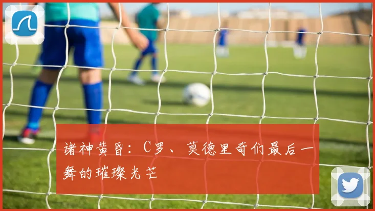 诸神黄昏：C罗、莫德里奇们最后一舞的璀璨光芒