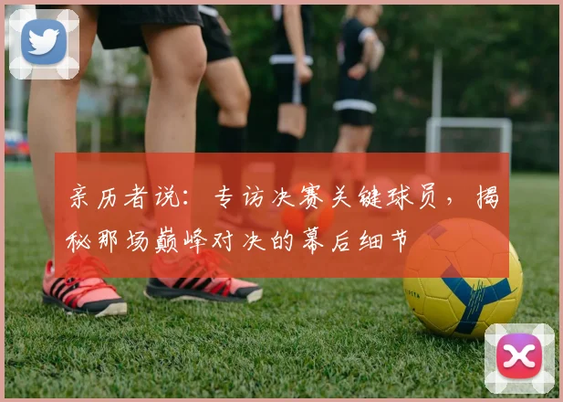 亲历者说:专访决赛关键球员,揭秘那场巅峰对决的幕后细节