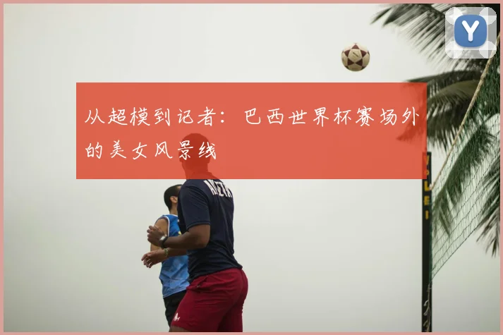 从超模到记者:巴西世界杯赛场外的美女风景线