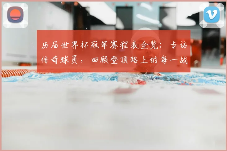 历届世界杯冠军赛程表全览：专访传奇球员，回顾登顶路上的每一战