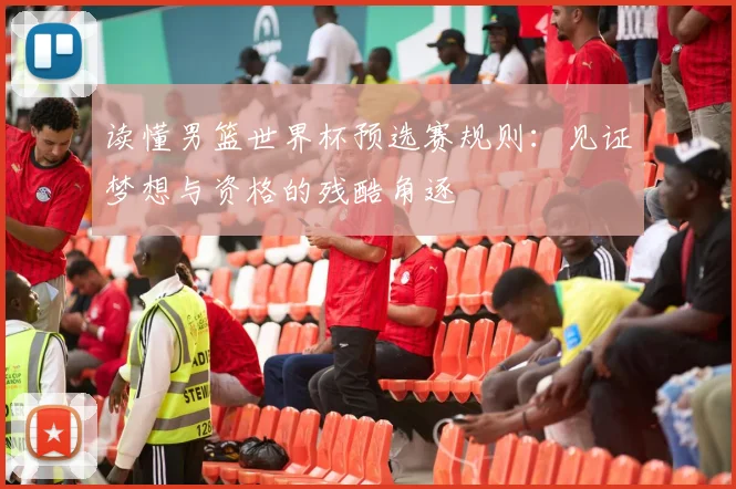 读懂男篮世界杯预选赛规则：见证梦想与资格的残酷角逐