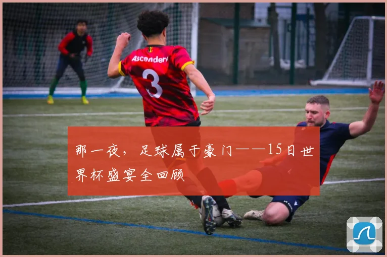 那一夜,足球属于豪门——15日世界杯盛宴全回顾