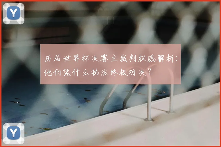 历届世界杯决赛主裁判权威解析：他们凭什么执法终极对决？