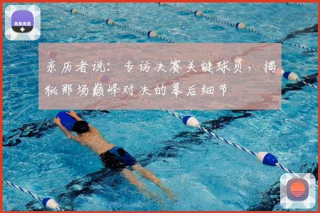 亲历者说:专访决赛关键球员,揭秘那场巅峰对决的幕后细节