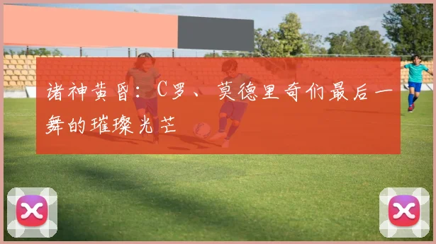 诸神黄昏：C罗、莫德里奇们最后一舞的璀璨光芒