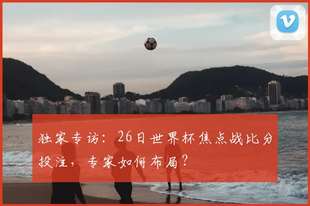 独家专访:26日世界杯焦点战比分投注,专家如何布局?