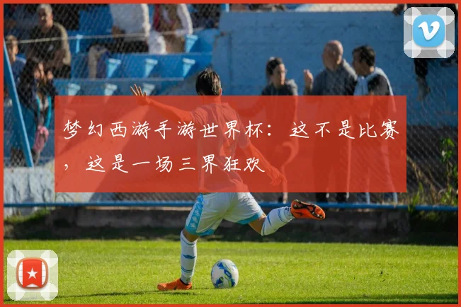 梦幻西游手游世界杯：这不是比赛，这是一场三界狂欢